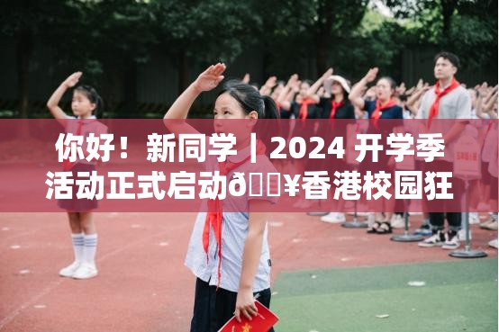 你好！新同学｜2024 开学季活动正式启动🔥香港校园狂欢，你准备好了吗？