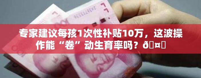 专家建议每孩1次性补贴10万，这波操作能“卷”动生育率吗？🤔