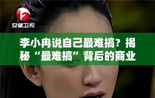 李小冉说自己最难搞？揭秘“最难搞”背后的商业解决方案！