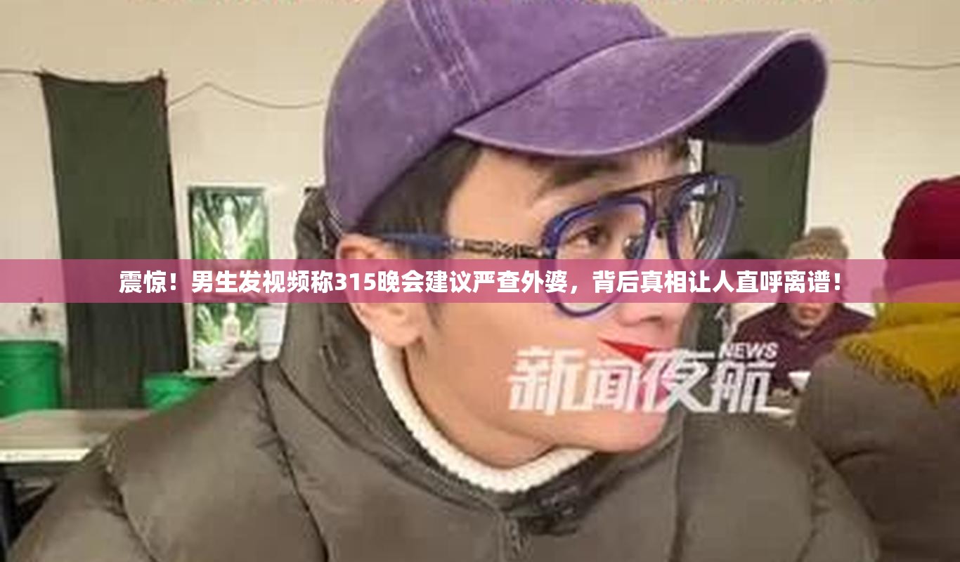 震惊！男生发视频称315晚会建议严查外婆，背后真相让人直呼离谱！