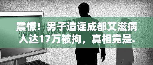 震惊！男子造谣成都艾滋病人达17万被拘，真相竟是...🤯