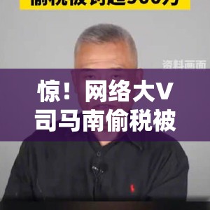 惊！网络大V司马南偷税被罚超900万，背后真相令人咋舌！